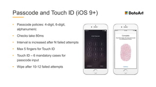 Passcode and Touch ID (iOS 9+)
• Passcode policies: 4-digit, 6-digit,
alphanumeric
• Checks take 80ms
• Interval is increased after N failed attempts
• Max 5 fingers for Touch ID
• Touch ID – 6 mandatory cases for
passcode input
• Wipe after 10-12 failed attempts
 