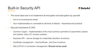 Built-in Security API
• The worst idea ever is to implement all encryption and decryption by yourself
• You’re re-inventing the wheel
• Your implementation is vulnerable to all kinds of attacks – theoretical and practical
• Security framework (C API)
• Common Crypto – implementation of the most common symmetric & asymmetric ciphers
and hashes. Uses CC- function prefixes.
• Keychain API – secure storage for credentials (SecItem- functions)
• Certificate management – SecCertificate-, SecTrust- functions.
• SSL3.0/TLS1.0 connection management. Should not be used!
 