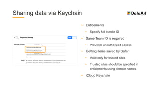 Sharing data via Keychain
• Entitlements
• Specify full bundle ID
• Same Team ID is required
• Prevents unauthorized access
• Getting items saved by Safari
• Valid only for trusted sites
• Trusted sites should be specified in
entitlements using domain names
• iCloud Keychain
 