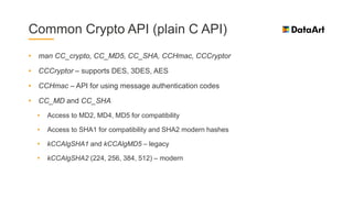 Common Crypto API (plain C API)
• man CC_crypto, CC_MD5, CC_SHA, CCHmac, CCCryptor
• CCCryptor – supports DES, 3DES, AES
• CCHmac – API for using message authentication codes
• CC_MD and CC_SHA
• Access to MD2, MD4, MD5 for compatibility
• Access to SHA1 for compatibility and SHA2 modern hashes
• kCCAlgSHA1 and kCCAlgMD5 – legacy
• kCCAlgSHA2 (224, 256, 384, 512) – modern
 