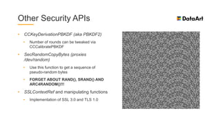 Other Security APIs
• CCKeyDerivationPBKDF (aka PBKDF2)
• Number of rounds can be tweaked via
CCCalibratePBKDF
• SecRandomCopyBytes (proxies
/dev/random)
• Use this function to get a sequence of
pseudo-random bytes
• FORGET ABOUT RAND(), SRAND() AND
ARC4RANDOM()!!!
• SSLContextRef and manipulating functions
• Implementation of SSL 3.0 and TLS 1.0
 