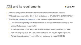 ATS and its requirements
• Switched on by default; forces the developers to follow security best practices
• ATS-readiness: nscurl utility (OS X 10.11 and above) or CFNETWORK_DIAGNOSTICS=1
• Specifies the following requirements for the connection (and for the server):
• Leaf certificate signed by CA whose certificate is incorporated into the storage of trust
• Minimal TLS protocol version is 1.2
• Non-compromised cipher (AES) and SHA2+ family of hashes (SHA256+) for MAC
• RSA with long key (over 2048 bits) or ECDSA (over 256 bits) for digital signatures
• Perfect forward secrecy required for key exchange protocol (ECDHE)
 