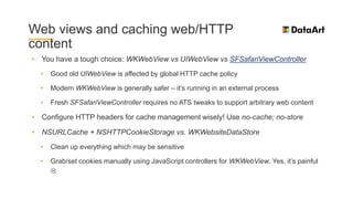 Web views and caching web/HTTP
content
• You have a tough choice: WKWebView vs UIWebView vs SFSafariViewController
• Good old UIWebView is affected by global HTTP cache policy
• Modern WKWebView is generally safer – it’s running in an external process
• Fresh SFSafariViewController requires no ATS tweaks to support arbitrary web content
• Configure HTTP headers for cache management wisely! Use no-cache; no-store
• NSURLCache + NSHTTPCookieStorage vs. WKWebsiteDataStore
• Clean up everything which may be sensitive
• Grab/set cookies manually using JavaScript controllers for WKWebView. Yes, it’s painful

 