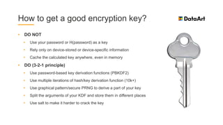 How to get a good encryption key?
• DO NOT
• Use your password or H(password) as a key
• Rely only on device-stored or device-specific information
• Cache the calculated key anywhere, even in memory
• DO (3-2-1 principle)
• Use password-based key derivation functions (PBKDF2)
• Use multiple iterations of hash/key derivation function (10k+)
• Use graphical pattern/secure PRNG to derive a part of your key
• Split the arguments of your KDF and store them in different places
• Use salt to make it harder to crack the key
 