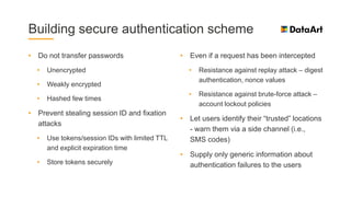 Building secure authentication scheme
• Do not transfer passwords
• Unencrypted
• Weakly encrypted
• Hashed few times
• Prevent stealing session ID and fixation
attacks
• Use tokens/session IDs with limited TTL
and explicit expiration time
• Store tokens securely
• Even if a request has been intercepted
• Resistance against replay attack – digest
authentication, nonce values
• Resistance against brute-force attack –
account lockout policies
• Let users identify their “trusted” locations
- warn them via a side channel (i.e.,
SMS codes)
• Supply only generic information about
authentication failures to the users
 
