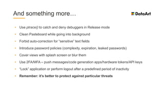 And something more…
• Use ptrace() to catch and deny debuggers in Release mode
• Clean Pasteboard while going into background
• Forbid auto-correction for “sensitive” text fields
• Introduce password policies (complexity, expiration, leaked passwords)
• Cover views with splash screen or blur them
• Use 2FA/MFA – push messages/code generation apps/hardware tokens/API keys
• “Lock” application or perform logout after a predefined period of inactivity
• Remember: it’s better to protect against particular threats
 