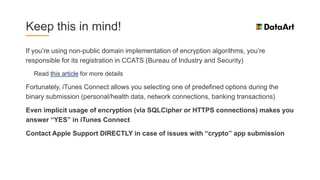 Keep this in mind!
If you’re using non-public domain implementation of encryption algorithms, you’re
responsible for its registration in CCATS (Bureau of Industry and Security)
Read this article for more details
Fortunately, iTunes Connect allows you selecting one of predefined options during the
binary submission (personal/health data, network connections, banking transactions)
Even implicit usage of encryption (via SQLCipher or HTTPS connections) makes you
answer “YES” in iTunes Connect
Contact Apple Support DIRECTLY in case of issues with “crypto” app submission
 