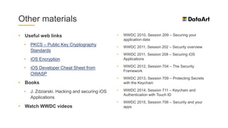 Other materials
• Useful web links
• PKCS – Public Key Cryptography
Standards
• iOS Encryption
• iOS Developer Cheat Sheet from
OWASP
• Books
• J. Zdziarski. Hacking and securing iOS
Applications
• Watch WWDC videos
• WWDC 2010, Session 209 – Securing your
application data
• WWDC 2011, Session 202 – Security overview
• WWDC 2011, Session 208 – Securing iOS
Applications
• WWDC 2012, Session 704 – The Security
Framework
• WWDC 2013, Session 709 – Protecting Secrets
with the Keychain
• WWDC 2014, Session 711 – Keychain and
Authentication with Touch ID
• WWDC 2015, Session 706 – Security and your
apps
 