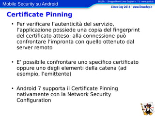 Mobile Security su Android
Certificate Pinning
●
Per verificare l’autenticità del servizio,
l’applicazione possiede una copia del fingerprint
del certificato atteso: alla connessione può
confrontare l’impronta con quello ottenuto dal
server remoto
●
E’ possibile confrontare uno specifico certificato
oppure uno degli elementi della catena (ad
esempio, l’emittente)
●
Android 7 supporta il Certificate Pinning
nativamente con la Network Security
Configuration
 