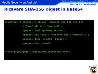 Mobile Security su Android
Ricavare SHA-256 Digest in Base64
gerdavax:~$ openssl s_client -connect www.fsf.org:443
< /dev/null 2 > /dev/null |
openssl x509 -pubkey -noout |
openssl rsa -pubin -outform der 2>/dev/null |
openssl dgst -sha256 -binary |
openssl enc -base64
H+5xdXgfQgGqgHqLlU48gpjtAdmjiinuP1KcgW2XVPk=
 