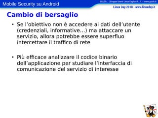 Mobile Security su Android
Cambio di bersaglio
●
Se l’obiettivo non è accedere ai dati dell’utente
(credenziali, informative…) ma attaccare un
servizio, allora potrebbe essere superfluo
intercettare il traffico di rete
●
Più efficace analizzare il codice binario
dell’applicazione per studiare l’interfaccia di
comunicazione del servizio di interesse
 