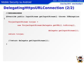 Mobile Security su Android
DelegatingHttpsURLConnection (2/2)
//GERDAWASHERE
@Override public InputStream getInputStream() throws IOException
{
TrojanInputStream trojan =
new TrojanInputStream(delegate.getURL().toString(),
delegate.getInputStream());
return trojan;
//return delegate.getInputStream());
}
 