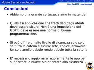 Mobile Security su Android
Conclusioni
●
Abbiamo una grande certezza: siamo in mutande!
●
Qualsiasi applicazione che tratti dati degli utenti
deve essere sicura. Non è una imposizione del
GDPR: deve essere una norma di buona
programmazione.
●
Si può offrire un alto livello di sicurezza se e solo
se tutta la catena è sicura: rete, codice, firmware.
Un solo anello debole rende debole tutta la catena
●
E’ necessario aggiornare regolarmente le app per
supportare le nuove API orientate alla sicurezza
 