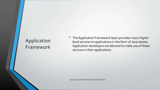 Application
Framework
• The Application Framework layer provides many higher-
level services to applications in the form of Java classes.
Application developers are allowed to make use of these
services in their applications
copyright 2017 | Romansh Yadav | All right reserved.
 