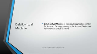 Dalvik virtual
Machine
• DalvikVirtual Machine is to execute application written
for Android . Each app running in the Android Device has
its own DalvikVirtual Machine.
copyright 2017 | Romansh Yadav | All right reserved.
 
