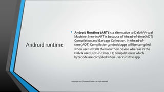 Android runtime
• Android Runtime (ART) is a alternative to DalvikVirtual
Machine. New in ART is because of Ahead-of-time(AOT)
Compilation and Garbage Collection. InAhead-of-
time(AOT) Compilation ,android apps will be compiled
when user installs them on their device whereas in the
Dalvik used Just-in-time(JIT) compilation in which
bytecode are compiled when user runs the app.
copyright 2017 | Romansh Yadav | All right reserved.
 