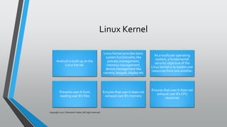 Linux Kernel
Android is built up on the
Linux Kernel.
Linux Kernel provides basic
system functionality like
process management,
memory management,
device management like
camera, keypad, display etc
As a multiuser operating
system, a fundamental
security objective of the
Linux kernel is to isolate user
resources from one another.
Prevents userA from
reading user B’s files
Ensures that user A does not
exhaust user B’s memory
Ensures that user A does not
exhaust user B’s CPU
resources
copyright 2017 | Romansh Yadav | All right reserved.
 