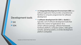 Development tools
• An Integrated Development Environment (IDE) is a
software application that provides comprehensive
facilities to computer programmers for software
development
• A software development kit (SDK or devkit) is
typically a set of software development tools that
allows the creation of applications for a
certain software package, software framework,
hardware platform, computer system, video game
console, operating system, or similar development
platform.(wikipedia)
IDE
SDK
copyright 2017 | Romansh Yadav | All right reserved.
 
