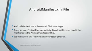 AndroidManifest.xml File
• AndroidManifest.xml is the control file in every app.
• Every service, ContentProvider, activity, Broadcast Receiver need to be
mentioned in the AndroidManifest.xml file.
• We will explore this file in details in our testing module.
copyright 2017 | Romansh Yadav | All right reserved.
 