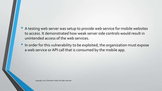 • A testing web server was setup to provide web service for mobile websites
to access. It demonstrated how weak server side controls would result in
unintended access of the web services.
• In order for this vulnerability to be exploited, the organization must expose
a web service orAPI call that is consumed by the mobile app.
copyright 2017 | Romansh Yadav | All right reserved.
 