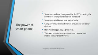 The power of
smart phone
.
• Smartphones have change our life.As IOT is coming the
number of smartphone uses will increased.
• Smartphone is like our new part of body.
• Company know the next market of business will be IOT
devices.
• Here mobile apps play a great role.
• You need to make sure you customer can use your
mobile apps with confidence.
copyright 2017 | Romansh Yadav | All right reserved.
 