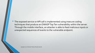 • The exposed service or API call is implemented using insecure coding
techniques that produce an OWASPTopTen vulnerability within the server.
Through the mobile interface, an attacker is able to feed malicious inputs or
unexpected sequences of events to the vulnerable endpoint.
copyright 2017 | Romansh Yadav | All right reserved.
 