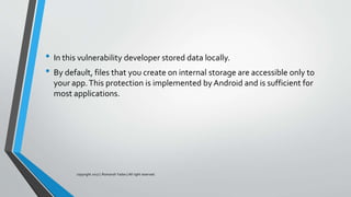 • In this vulnerability developer stored data locally.
• By default, files that you create on internal storage are accessible only to
your app.This protection is implemented by Android and is sufficient for
most applications.
copyright 2017 | Romansh Yadav | All right reserved.
 