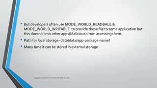 • But developers often use MODE_WORLD_READBALE &
MODE_WORLD_WRITABLE to provide those file to some application but
this doesn’t limit other apps(Malicious) from accessing them.
• Path for local storage- data/data/app-package-name/
• Many time it can be stored in external storage
copyright 2017 | Romansh Yadav | All right reserved.
 