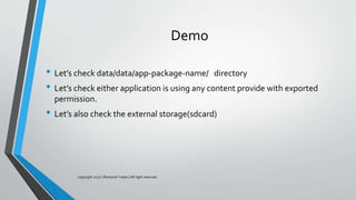 Demo
• Let’s check data/data/app-package-name/ directory
• Let’s check either application is using any content provide with exported
permission.
• Let’s also check the external storage(sdcard)
copyright 2017 | Romansh Yadav | All right reserved.
 
