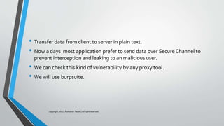 • Transfer data from client to server in plain text.
• Now a days most application prefer to send data over Secure Channel to
prevent interception and leaking to an malicious user.
• We can check this kind of vulnerability by any proxy tool.
• We will use burpsuite.
copyright 2017 | Romansh Yadav | All right reserved.
 