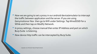 • Now we are going to set a proxy in our android device/emulator to intercept
the traffic between application and the server. If you are using
Genymotionor Nox then go toWifi under Settings. TapWiredSSID for a
While and then tap on Modify Network.
• In proxy settings, choose manual then enter IP Address and port on which
Burp Suite is listening.
• Now device http traffic can be intercepted by Burp Suite.
copyright 2017 | Romansh Yadav | All right reserved.
 