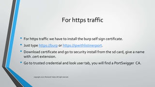 For https traffic
• For https traffic we have to install the burp self sign certificate.
• Just type https://burp or https://ipwithlistinerport.
• Download certificate and go to security install from the sd card, give a name
with .cert extension.
• Go to trusted credential and look user tab, you will find a PortSwigger CA.
copyright 2017 | Romansh Yadav | All right reserved.
 