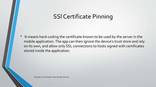 SSl Certificate Pinning
• It means hard-coding the certificate known to be used by the server in the
mobile application.The app can then ignore the device’s trust store and rely
on its own, and allow only SSL connections to hosts signed with certificates
stored inside the application.
copyright 2017 | Romansh Yadav | All right reserved.
 