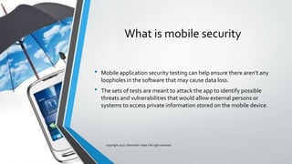 What is mobile security
• Mobile application security testing can help ensure there aren’t any
loopholes in the software that may cause data loss.
• The sets of tests are meant to attack the app to identify possible
threats and vulnerabilities that would allow external persons or
systems to access private information stored on the mobile device.
copyright 2017 | Romansh Yadav | All right reserved.
 