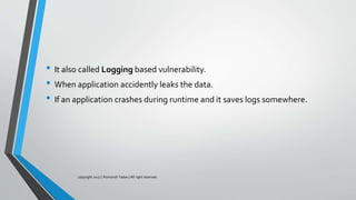 • It also called Logging based vulnerability.
• When application accidently leaks the data.
• If an application crashes during runtime and it saves logs somewhere.
copyright 2017 | Romansh Yadav | All right reserved.
 