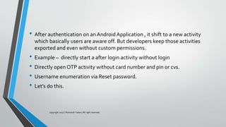 • After authentication on an Android Application , it shift to a new activity
which basically users are aware off. But developers keep those activities
exported and even without custom permissions.
• Example – directly start a after login activity without login
• Directly open OTP activity without card number and pin or cvs.
• Username enumeration via Reset password.
• Let’s do this.
copyright 2017 | Romansh Yadav | All right reserved.
 