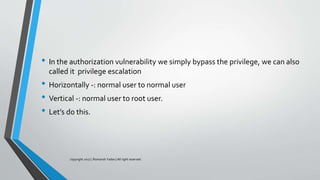 • In the authorization vulnerability we simply bypass the privilege, we can also
called it privilege escalation
• Horizontally -: normal user to normal user
• Vertical -: normal user to root user.
• Let’s do this.
copyright 2017 | Romansh Yadav | All right reserved.
 
