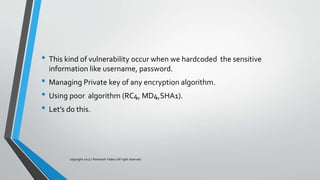• This kind of vulnerability occur when we hardcoded the sensitive
information like username, password.
• Managing Private key of any encryption algorithm.
• Using poor algorithm (RC4, MD4,SHA1).
• Let’s do this.
copyright 2017 | Romansh Yadav | All right reserved.
 