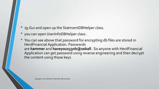 .
• Jg-Gui and open up the StatmentDBHelper class.
• you can open UserInfoDBHelper class .
• You can see above that password for encrypting db files are stored in
HerdFinancial Application. Passwords
are hammer and havey0us33nb@seball . So anyone with HerdFinancial
Application can get password using reverse engineering and then decrypt
the content using those keys
copyright 2017 | Romansh Yadav | All right reserved.
 