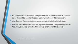 • Your mobile application can accept data from all kinds of sources. In most
cases this will be an Inter Process Communication (IPC) mechanism.
• Inter Process Communication happened with the help of the intent.
• intent is basically a message that is passed between components (such as
Activities, Services, Broadcast Receivers, and Content Providers)
copyright 2017 | Romansh Yadav | All right reserved.
 