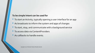 To be simple Intent can be used for
• To start anActivity, typically opening a user interface for an app
• As broadcasts to inform the system and apps of changes
• To start, stop, and communicate with a background service
• To access data via ContentProviders
• As callbacks to handle events.
copyright 2017 | Romansh Yadav | All right reserved.
 