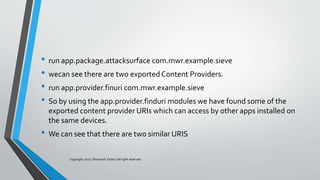 • run app.package.attacksurface com.mwr.example.sieve
• wecan see there are two exported Content Providers.
• run app.provider.finuri com.mwr.example.sieve
• So by using the app.provider.finduri modules we have found some of the
exported content provider URIs which can access by other apps installed on
the same devices.
• We can see that there are two similar URIS
copyright 2017 | Romansh Yadav | All right reserved.
 