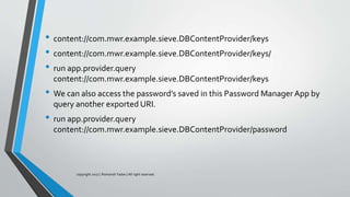 • content://com.mwr.example.sieve.DBContentProvider/keys
• content://com.mwr.example.sieve.DBContentProvider/keys/
• run app.provider.query
content://com.mwr.example.sieve.DBContentProvider/keys
• We can also access the password’s saved in this Password Manager App by
query another exported URI.
• run app.provider.query
content://com.mwr.example.sieve.DBContentProvider/password
copyright 2017 | Romansh Yadav | All right reserved.
 