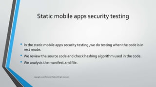 Static mobile apps security testing
• In the static mobile apps security testing ,we do testing when the code is in
rest mode.
• We review the source code and check hashing algorithm used in the code.
• We analysis the manifest.xml file.
copyright 2017 | Romansh Yadav | All right reserved.
 