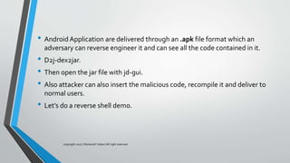 • Android Application are delivered through an .apk file format which an
adversary can reverse engineer it and can see all the code contained in it.
• D2j-dex2jar.
• Then open the jar file with jd-gui.
• Also attacker can also insert the malicious code, recompile it and deliver to
normal users.
• Let’s do a reverse shell demo.
copyright 2017 | Romansh Yadav | All right reserved.
 