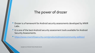 The power of drozer
• Drozer is a framework forAndroid security assessments developed by MWR
Labs.
• It is one of the best Android security assessment tools available forAndroid
Security Assessments.
• https://www.mwrinfosecurity.com/products/drozer/community-edition/
copyright 2017 | Romansh Yadav | All right reserved.
 