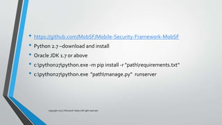 • https://github.com/MobSF/Mobile-Security-Framework-MobSF
• Python 2.7 –download and install
• Oracle JDK 1.7 or above
• c:python27python.exe -m pip install -r "pathrequirements.txt“
• c:python27python.exe "pathmanage.py“ runserver
copyright 2017 | Romansh Yadav | All right reserved.
 