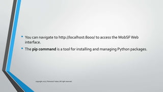 • You can navigate to http://localhost:8000/ to access the MobSFWeb
interface.
• The pip command is a tool for installing and managing Python packages.
copyright 2017 | Romansh Yadav | All right reserved.
 