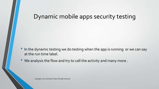 Dynamic mobile apps security testing
• In the dynamic testing we do testing when the app is running or we can say
at the run time label.
• We analysis the flow and try to call the activity and many more .
copyright 2017 | Romansh Yadav | All right reserved.
 