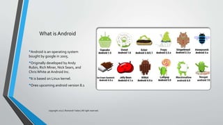 What is Android
•Android is an operating system
bought by google in 2005.
•Originally developed by Andy
Rubin, Rich Miner, Nick Sears, and
Chris White at Android Inc.
•It is based on Linux kernel.
•Ore0 upcoming android version 8.1
copyright 2017 | Romansh Yadav | All right reserved.
 